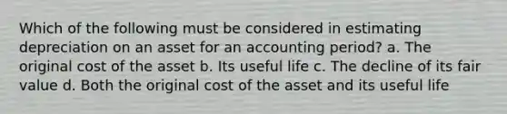 Which of the following must be considered in estimating depreciation on an asset for an accounting period? a. The original cost of the asset b. Its useful life c. The decline of its fair value d. Both the original cost of the asset and its useful life