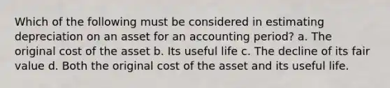 Which of the following must be considered in estimating depreciation on an asset for an accounting period? a. The original cost of the asset b. Its useful life c. The decline of its fair value d. Both the original cost of the asset and its useful life.