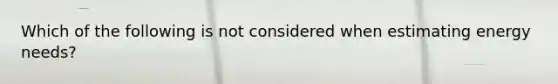 Which of the following is not considered when estimating energy needs?