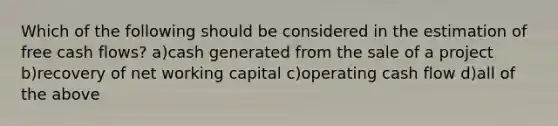 Which of the following should be considered in the estimation of free cash flows? a)cash generated from the sale of a project b)recovery of net working capital c)operating cash flow d)all of the above