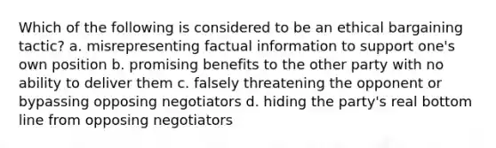 Which of the following is considered to be an ethical bargaining tactic? a. misrepresenting factual information to support one's own position b. promising benefits to the other party with no ability to deliver them c. falsely threatening the opponent or bypassing opposing negotiators d. hiding the party's real bottom line from opposing negotiators