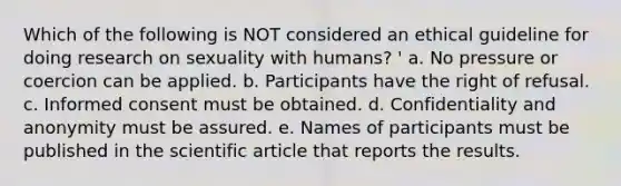 Which of the following is NOT considered an ethical guideline for doing research on sexuality with humans? ' a. No pressure or coercion can be applied. b. Participants have the right of refusal. c. Informed consent must be obtained. d. Confidentiality and anonymity must be assured. e. Names of participants must be published in the scientific article that reports the results.