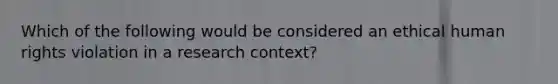 Which of the following would be considered an ethical human rights violation in a research context?