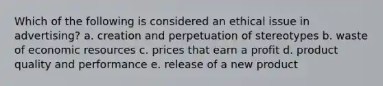 Which of the following is considered an ethical issue in advertising? a. creation and perpetuation of stereotypes b. waste of economic resources c. prices that earn a profit d. product quality and performance e. release of a new product