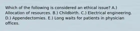 Which of the following is considered an ethical issue? A.) Allocation of resources. B.) Childbirth. C.) Electrical engineering. D.) Appendectomies. E.) Long waits for patients in physician offices.