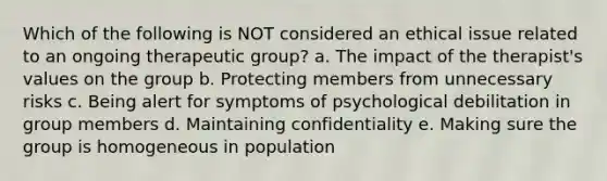 Which of the following is NOT considered an ethical issue related to an ongoing therapeutic group? a. The impact of the therapist's values on the group b. Protecting members from unnecessary risks c. Being alert for symptoms of psychological debilitation in group members d. Maintaining confidentiality e. Making sure the group is homogeneous in population