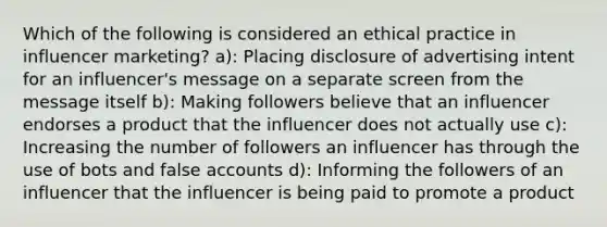 Which of the following is considered an ethical practice in influencer marketing? a): Placing disclosure of advertising intent for an influencer's message on a separate screen from the message itself b): Making followers believe that an influencer endorses a product that the influencer does not actually use c): Increasing the number of followers an influencer has through the use of bots and false accounts d): Informing the followers of an influencer that the influencer is being paid to promote a product