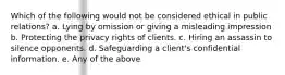 Which of the following would not be considered ethical in public relations? a. Lying by omission or giving a misleading impression b. Protecting the privacy rights of clients. c. Hiring an assassin to silence opponents. d. Safeguarding a client's confidential information. e. Any of the above