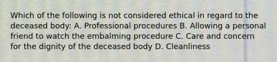 Which of the following is not considered ethical in regard to the deceased body: A. Professional procedures B. Allowing a personal friend to watch the embalming procedure C. Care and concern for the dignity of the deceased body D. Cleanliness