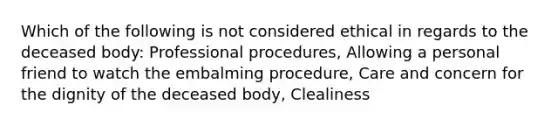 Which of the following is not considered ethical in regards to the deceased body: Professional procedures, Allowing a personal friend to watch the embalming procedure, Care and concern for the dignity of the deceased body, Clealiness