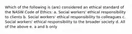 Which of the following is (are) considered an ethical standard of the NASW Code of Ethics: a. Social workers' ethical responsibility to clients b. Social workers' ethical responsibility to colleagues c. Social workers' ethical responsibility to the broader society d. All of the above e. a and b only