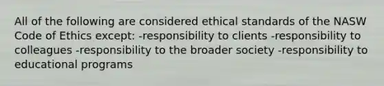 All of the following are considered ethical standards of the NASW Code of Ethics except: -responsibility to clients -responsibility to colleagues -responsibility to the broader society -responsibility to educational programs