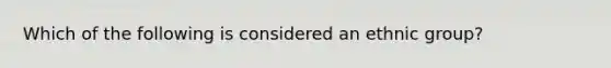 Which of the following is considered an ethnic group?
