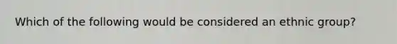 Which of the following would be considered an ethnic group?