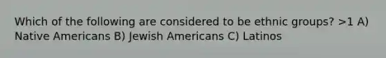 Which of the following are considered to be ethnic groups? >1 A) Native Americans B) Jewish Americans C) Latinos