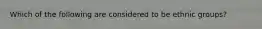 Which of the following are considered to be ethnic groups?