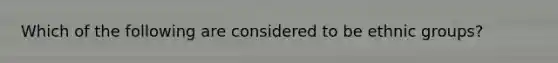 Which of the following are considered to be ethnic groups?