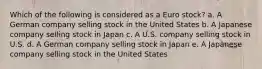 Which of the following is considered as a Euro stock? a. A German company selling stock in the United States b. A Japanese company selling stock in Japan c. A U.S. company selling stock in U.S. d. A German company selling stock in Japan e. A Japanese company selling stock in the United States