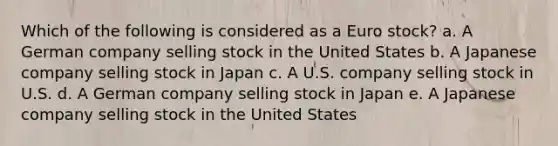 Which of the following is considered as a Euro stock? a. A German company selling stock in the United States b. A Japanese company selling stock in Japan c. A U.S. company selling stock in U.S. d. A German company selling stock in Japan e. A Japanese company selling stock in the United States