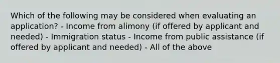 Which of the following may be considered when evaluating an application? - Income from alimony (if offered by applicant and needed) - Immigration status - Income from public assistance (if offered by applicant and needed) - All of the above