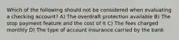 Which of the following should not be considered when evaluating a checking account? A) The overdraft protection available B) The stop payment feature and the cost of it C) The fees charged monthly D) The type of account insurance carried by the bank