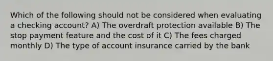 Which of the following should not be considered when evaluating a checking account? A) The overdraft protection available B) The stop payment feature and the cost of it C) The fees charged monthly D) The type of account insurance carried by the bank