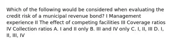 Which of the following would be considered when evaluating the credit risk of a municipal revenue bond? I Management experience II The effect of competing facilities III Coverage ratios IV Collection ratios A. I and II only B. III and IV only C. I, II, III D. I, II, III, IV