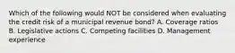 Which of the following would NOT be considered when evaluating the credit risk of a municipal revenue bond? A. Coverage ratios B. Legislative actions C. Competing facilities D. Management experience