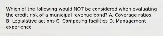 Which of the following would NOT be considered when evaluating the credit risk of a municipal revenue bond? A. Coverage ratios B. Legislative actions C. Competing facilities D. Management experience