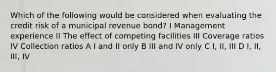 Which of the following would be considered when evaluating the credit risk of a municipal revenue bond? I Management experience II The effect of competing facilities III Coverage ratios IV Collection ratios A I and II only B III and IV only C I, II, III D I, II, III, IV