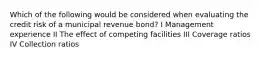 Which of the following would be considered when evaluating the credit risk of a municipal revenue bond? I Management experience II The effect of competing facilities III Coverage ratios IV Collection ratios