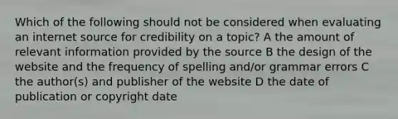 Which of the following should not be considered when evaluating an internet source for credibility on a topic? A the amount of relevant information provided by the source B the design of the website and the frequency of spelling and/or grammar errors C the author(s) and publisher of the website D the date of publication or copyright date