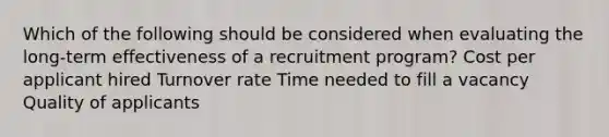 Which of the following should be considered when evaluating the long-term effectiveness of a recruitment program? Cost per applicant hired Turnover rate Time needed to fill a vacancy Quality of applicants