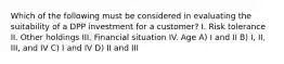 Which of the following must be considered in evaluating the suitability of a DPP investment for a customer? I. Risk tolerance II. Other holdings III. Financial situation IV. Age A) I and II B) I, II, III, and IV C) I and IV D) II and III