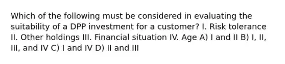 Which of the following must be considered in evaluating the suitability of a DPP investment for a customer? I. Risk tolerance II. Other holdings III. Financial situation IV. Age A) I and II B) I, II, III, and IV C) I and IV D) II and III