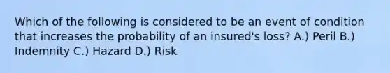 Which of the following is considered to be an event of condition that increases the probability of an insured's loss? A.) Peril B.) Indemnity C.) Hazard D.) Risk