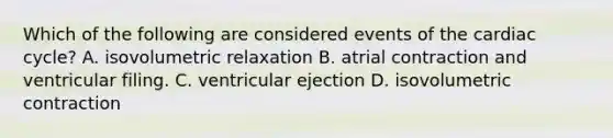 Which of the following are considered events of the cardiac cycle? A. isovolumetric relaxation B. atrial contraction and ventricular filing. C. ventricular ejection D. isovolumetric contraction