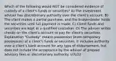 Which of the following would NOT be considered evidence of custody of a client's funds or securities? A) The investment adviser has discretionary authority over the client's account. B) The client makes a partial purchase, and the broker-dealer holds the securities until full payment is made. C) Client funds and securities are kept at a qualified custodian. D) The adviser writes checks on the client's account to pay for client's securities. Explanation "Custody" means possession (even temporary possession) of a client's funds or securities. It includes authority over a client's bank account for any type of disbursement, but does not include the acceptance by the adviser of prepaid advisory fees or discretionary authority. U7LO2