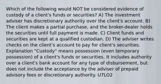 Which of the following would NOT be considered evidence of custody of a client's funds or securities? A) The investment adviser has discretionary authority over the client's account. B) The client makes a partial purchase, and the broker-dealer holds the securities until full payment is made. C) Client funds and securities are kept at a qualified custodian. D) The adviser writes checks on the client's account to pay for client's securities. Explanation "Custody" means possession (even temporary possession) of a client's funds or securities. It includes authority over a client's bank account for any type of disbursement, but does not include the acceptance by the adviser of prepaid advisory fees or discretionary authority. U7LO2