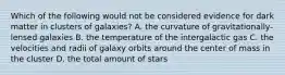 Which of the following would not be considered evidence for dark matter in clusters of galaxies? A. the curvature of gravitationally-lensed galaxies B. the temperature of the intergalactic gas C. the velocities and radii of galaxy orbits around the center of mass in the cluster D. the total amount of stars