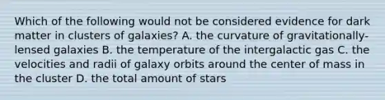 Which of the following would not be considered evidence for dark matter in clusters of galaxies? A. the curvature of gravitationally-lensed galaxies B. the temperature of the intergalactic gas C. the velocities and radii of galaxy orbits around the center of mass in the cluster D. the total amount of stars