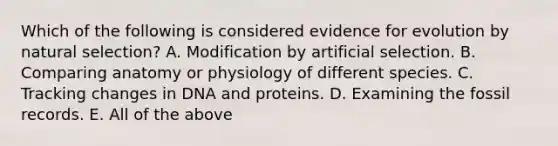 Which of the following is considered evidence for evolution by natural selection? A. Modification by artificial selection. B. Comparing anatomy or physiology of different species. C. Tracking changes in DNA and proteins. D. Examining the fossil records. E. All of the above