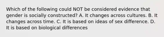 Which of the following could NOT be considered evidence that gender is socially constructed? A. It changes across cultures. B. It changes across time. C. It is based on ideas of sex difference. D. It is based on biological differences