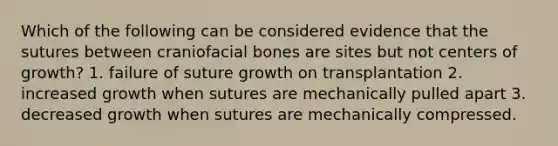 Which of the following can be considered evidence that the sutures between craniofacial bones are sites but not centers of growth? 1. failure of suture growth on transplantation 2. increased growth when sutures are mechanically pulled apart 3. decreased growth when sutures are mechanically compressed.