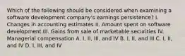 Which of the following should be considered when examining a software development company's earnings persistence? I. Changes in accounting estimates II. Amount spent on software development III. Gains from sale of marketable securities IV. Managerial compensation A. I, II, III, and IV B. I, II, and III C. I, II, and IV D. I, III, and IV