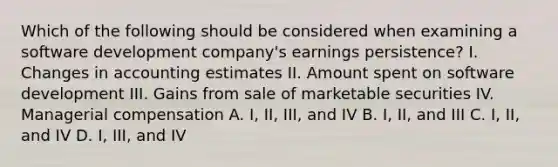 Which of the following should be considered when examining a software development company's earnings persistence? I. Changes in accounting estimates II. Amount spent on software development III. Gains from sale of marketable securities IV. Managerial compensation A. I, II, III, and IV B. I, II, and III C. I, II, and IV D. I, III, and IV