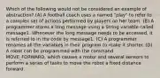 Which of the following would not be considered an example of abstraction? (A) A football coach uses a named "play" to refer to a complex set of actions performed by players on her team. (B) A programmer stores a long message using a String variable called message1. Whenever the long message needs to be accessed, it is referred to in the code by message1. (C) A programmer renames all the variables in their program to make it shorter. (D) A robot can be programmed with the command MOVE_FORWARD, which causes a motor and several sensors to perform a series of tasks to move the robot a fixed distance forward.