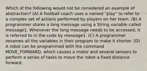 Which of the following would not be considered an example of abstraction? (A) A football coach uses a named "play" to refer to a complex set of actions performed by players on her team. (B) A programmer stores a long message using a String variable called message1. Whenever the long message needs to be accessed, it is referred to in the code by message1. (C) A programmer renames all the variables in their program to make it shorter. (D) A robot can be programmed with the command MOVE_FORWARD, which causes a motor and several sensors to perform a series of tasks to move the robot a fixed distance forward.