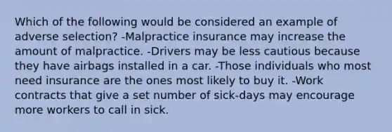 Which of the following would be considered an example of adverse selection? -Malpractice insurance may increase the amount of malpractice. -Drivers may be less cautious because they have airbags installed in a car. -Those individuals who most need insurance are the ones most likely to buy it. -Work contracts that give a set number of sick-days may encourage more workers to call in sick.