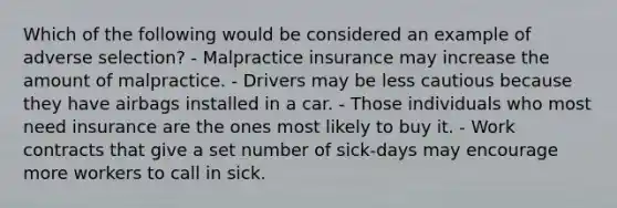 Which of the following would be considered an example of adverse selection? - Malpractice insurance may increase the amount of malpractice. - Drivers may be less cautious because they have airbags installed in a car. - Those individuals who most need insurance are the ones most likely to buy it. - Work contracts that give a set number of sick-days may encourage more workers to call in sick.